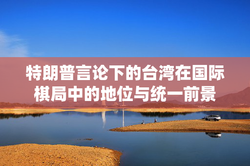 特朗普言论下的台湾在国际棋局中的地位与统一前景