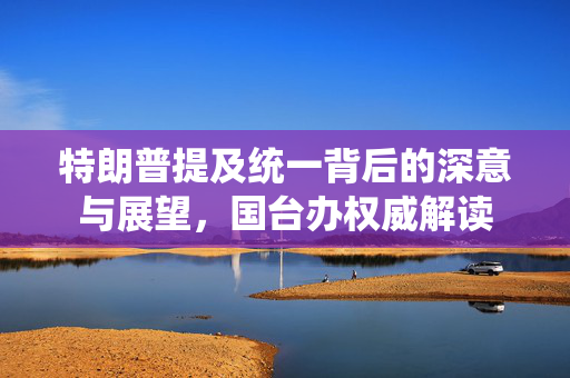特朗普提及统一背后的深意与展望，国台办权威解读