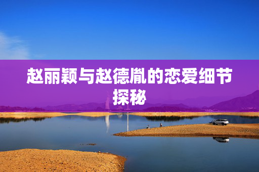赵丽颖与赵德胤的恋爱细节探秘