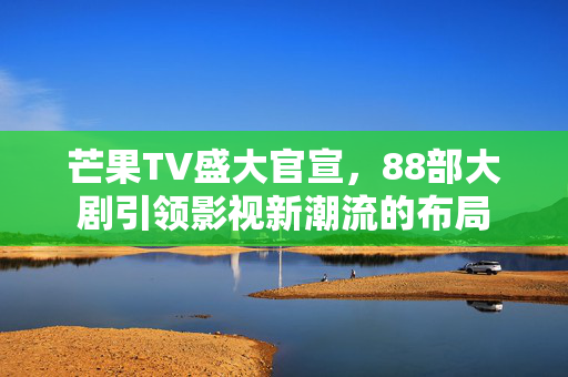 芒果TV盛大官宣，88部大剧引领影视新潮流的布局