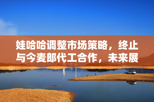 娃哈哈调整市场策略，终止与今麦郎代工合作，未来展望与新机遇的探索