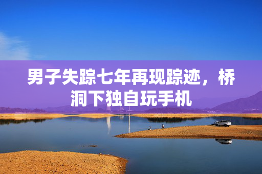 男子失踪七年再现踪迹，桥洞下独自玩手机