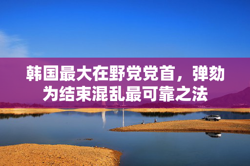 韩国最大在野党党首，弹劾为结束混乱最可靠之法