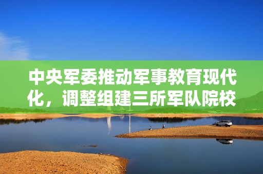 中央军委推动军事教育现代化，调整组建三所军队院校的重大决策