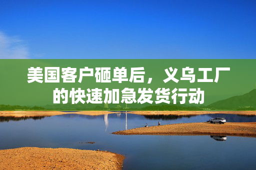 美国客户砸单后，义乌工厂的快速加急发货行动