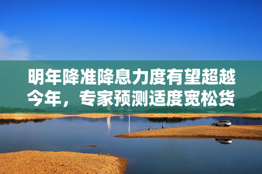 明年降准降息力度有望超越今年，专家预测适度宽松货币政策的影响