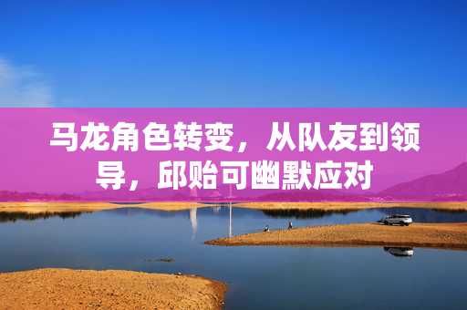 马龙角色转变，从队友到领导，邱贻可幽默应对