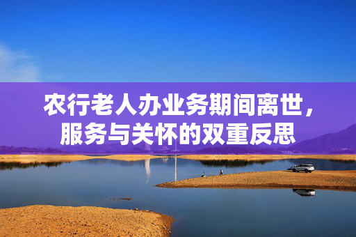 农行老人办业务期间离世，服务与关怀的双重反思