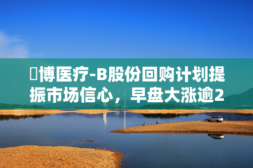 堃博医疗-B股份回购计划提振市场信心，早盘大涨逾21%