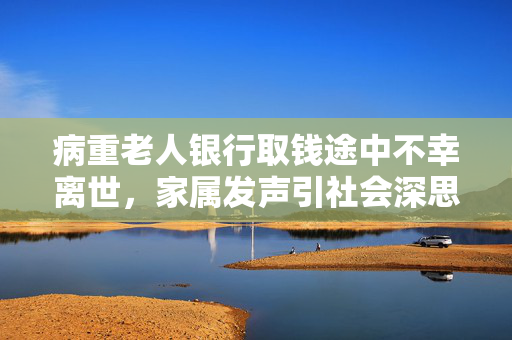 病重老人银行取钱途中不幸离世，家属发声引社会深思
