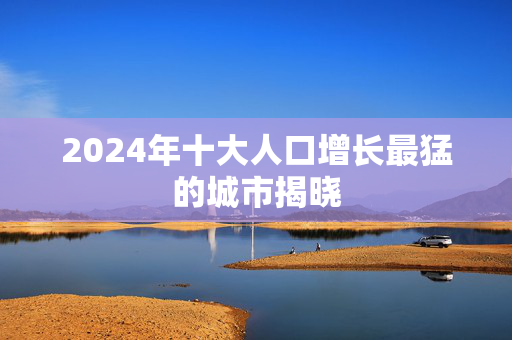 2024年十大人口增长最猛的城市揭晓