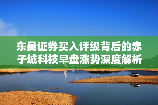 东吴证券买入评级背后的赤子城科技早盘涨势深度解析