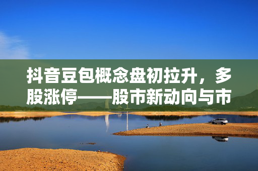 抖音豆包概念盘初拉升，多股涨停——股市新动向与市场热议焦点