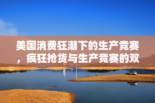 美国消费狂潮下的生产竞赛，疯狂抢货与生产竞赛的双重挑战