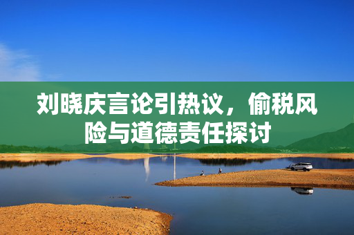 刘晓庆言论引热议，偷税风险与道德责任探讨