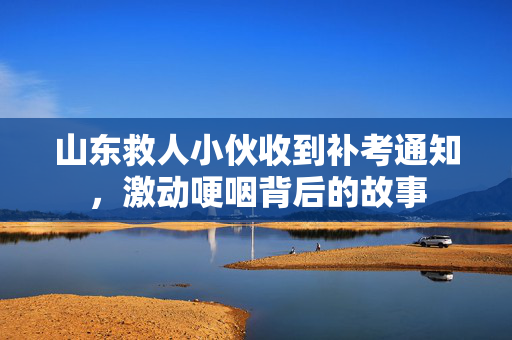 山东救人小伙收到补考通知，激动哽咽背后的故事