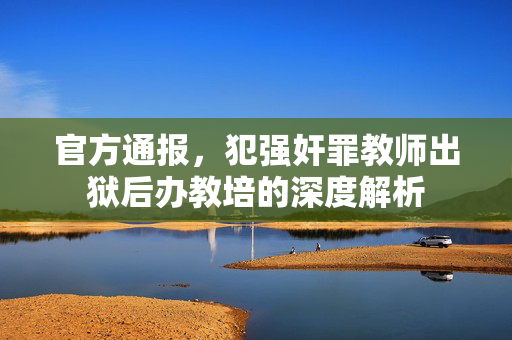 官方通报，犯强奸罪教师出狱后办教培的深度解析
