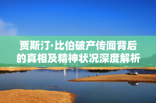 贾斯汀·比伯破产传闻背后的真相及精神状况深度解析