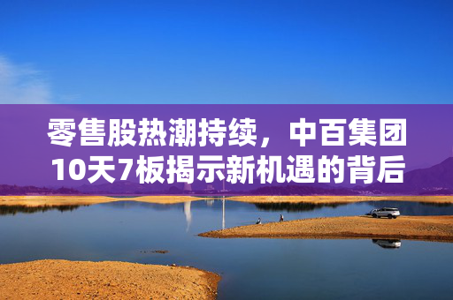 零售股热潮持续，中百集团10天7板揭示新机遇的背后