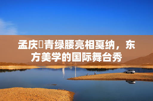 孟庆旸青绿腰亮相戛纳，东方美学的国际舞台秀