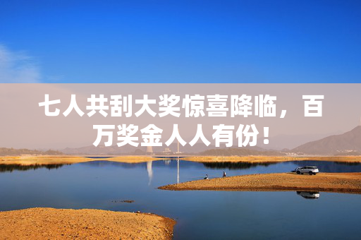 七人共刮大奖惊喜降临，百万奖金人人有份！