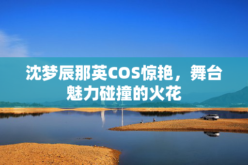 沈梦辰那英COS惊艳，舞台魅力碰撞的火花