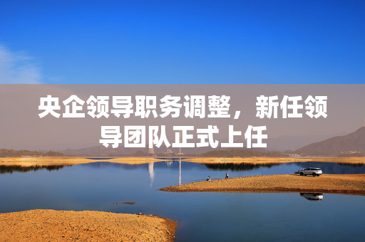 央企领导职务调整，新任领导团队正式上任