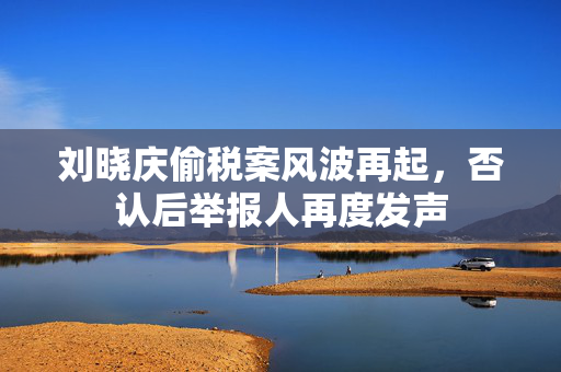 刘晓庆偷税案风波再起，否认后举报人再度发声