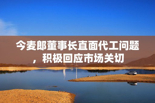 今麦郎董事长直面代工问题，积极回应市场关切