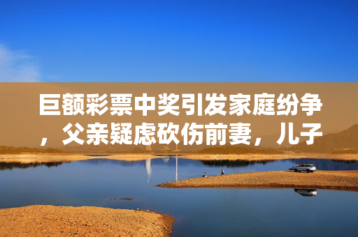 巨额彩票中奖引发家庭纷争，父亲疑虑砍伤前妻，儿子中奖1000万背后真相