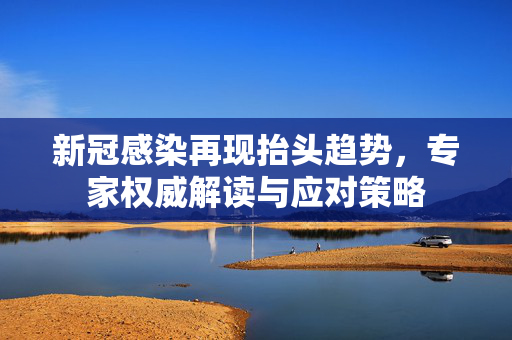 新冠感染再现抬头趋势，专家权威解读与应对策略