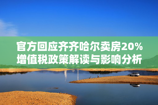 官方回应齐齐哈尔卖房20%增值税政策解读与影响分析