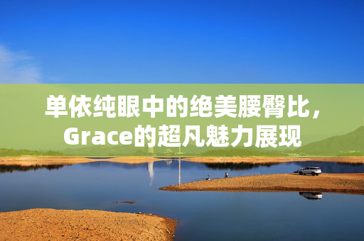 单依纯眼中的绝美腰臀比，Grace的超凡魅力展现