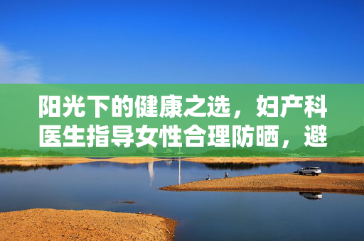 阳光下的健康之选，妇产科医生指导女性合理防晒，避免过度保护