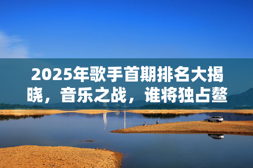 2025年歌手首期排名大揭晓，音乐之战，谁将独占鳌头？