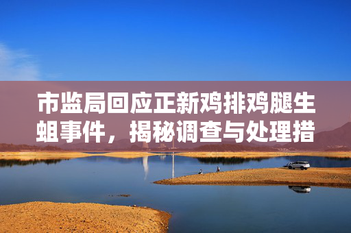 市监局回应正新鸡排鸡腿生蛆事件，揭秘调查与处理措施