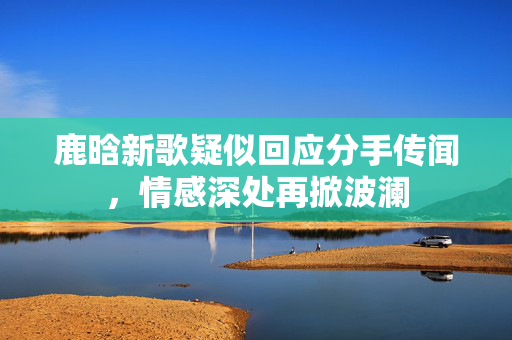 鹿晗新歌疑似回应分手传闻，情感深处再掀波澜