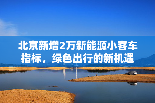 北京新增2万新能源小客车指标，绿色出行的新机遇