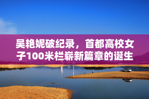 吴艳妮破纪录，首都高校女子100米栏崭新篇章的诞生