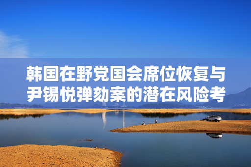 韩国在野党国会席位恢复与尹锡悦弹劾案的潜在风险考量