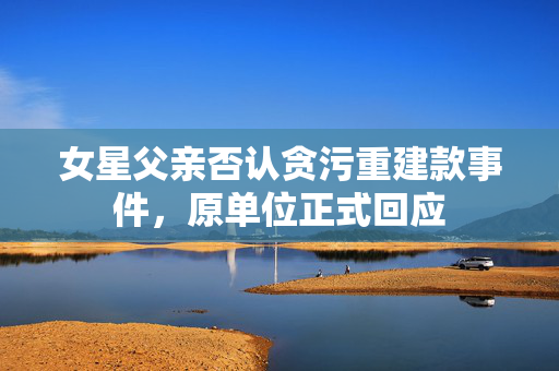 女星父亲否认贪污重建款事件，原单位正式回应