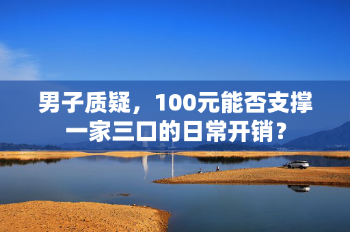 男子质疑，100元能否支撑一家三口的日常开销？