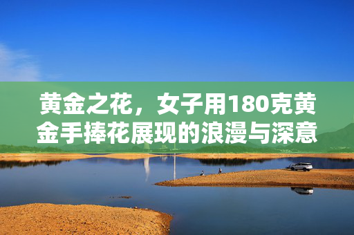 黄金之花，女子用180克黄金手捧花展现的浪漫与深意
