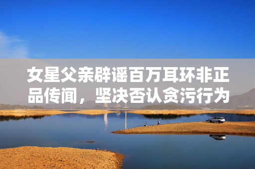 女星父亲辟谣百万耳环非正品传闻，坚决否认贪污行为