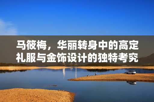 马筱梅，华丽转身中的高定礼服与金饰设计的独特考究