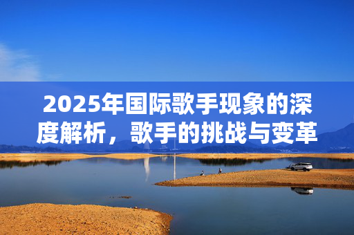 2025年国际歌手现象的深度解析，歌手的挑战与变革