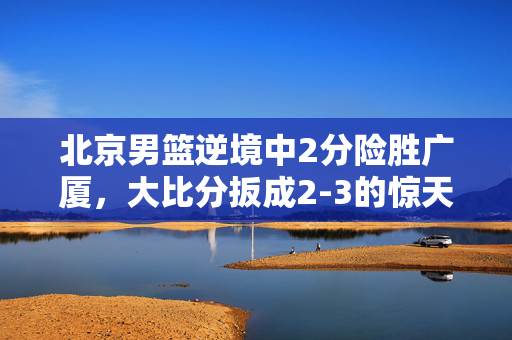 北京男篮逆境中2分险胜广厦，大比分扳成2-3的惊天之战
