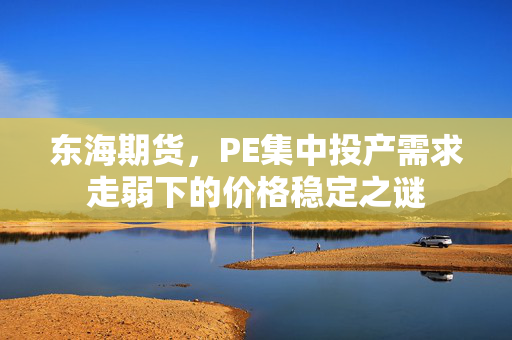 东海期货，PE集中投产需求走弱下的价格稳定之谜
