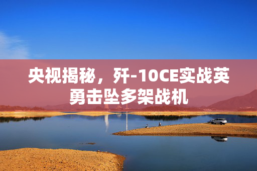 央视揭秘，歼-10CE实战英勇击坠多架战机