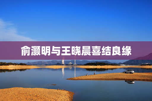 俞灏明与王晓晨喜结良缘